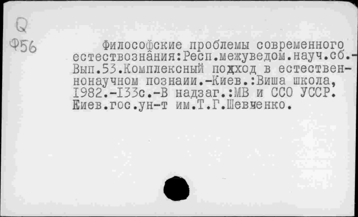 ﻿Философские проблемы современного естествознания:Респ.межуведом.науч.со Вып.53.Комплексный подход в естествен ненаучном Познани.-Киев.:Виша школа, 1982.-133с.-В надзаг.-.МВ и ССО УССР. Киев.гос.ун-т им.Т.Г.Шевченко.